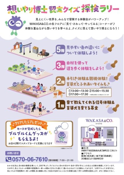 想いやり博士認定クイズ探検ラリー 見えにくい世界を、みんなで冒険する体験会がパワーアップ！ WAKASA&CO.の各フロアに「見て・さわって・やってみる」コーナーが♪ 体験を重ねながら想いやりを学べるよ。クイズに答えて想いやり博士になろう！ カードが完成したらブルブルくんグッズがもらえるよ！ お問い合せ 電話 0570-06-7610（受付時間 7時～21時）